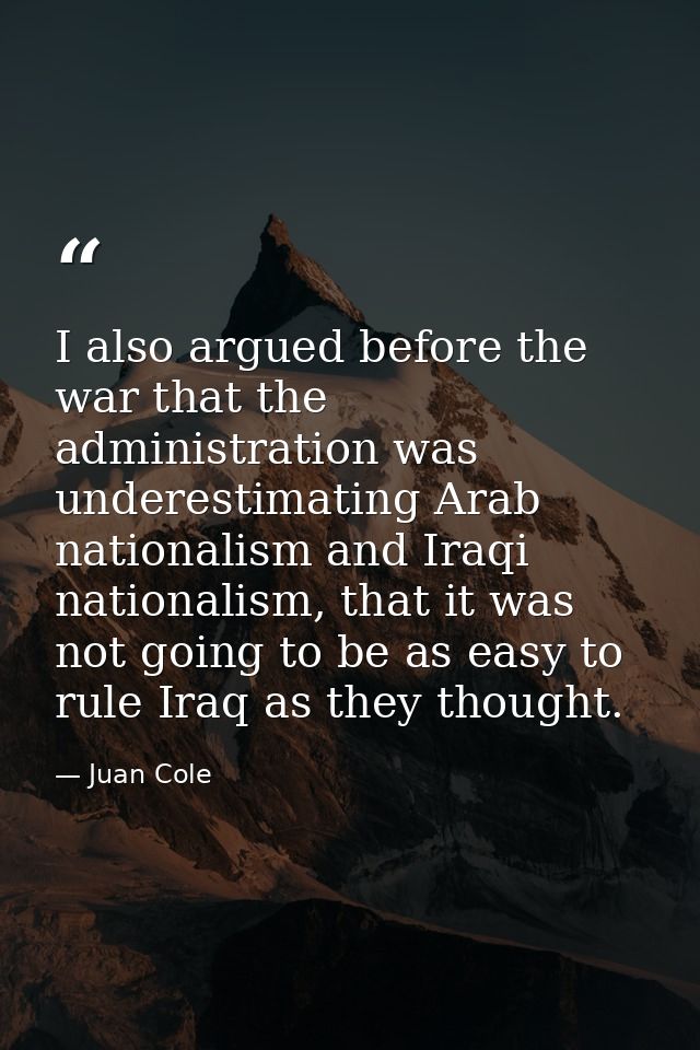 I also argued before the war that the administration was underestimating Arab nationalism and Iraqi nationalism, that it — Juan Cole