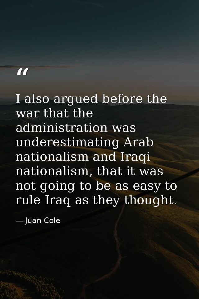 I also argued before the war that the administration was underestimating Arab nationalism and Iraqi nationalism, that it — Juan Cole