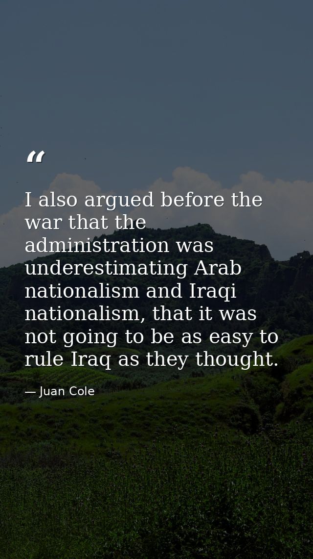 I also argued before the war that the administration was underestimating Arab nationalism and Iraqi nationalism, that it — Juan Cole