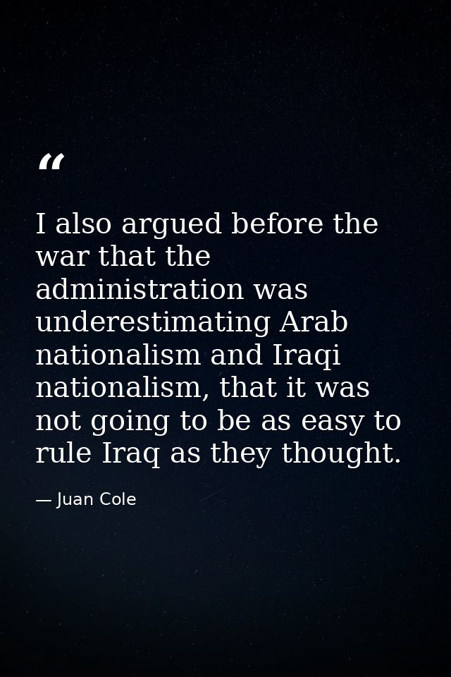 I also argued before the war that the administration was underestimating Arab nationalism and Iraqi nationalism, that it — Juan Cole