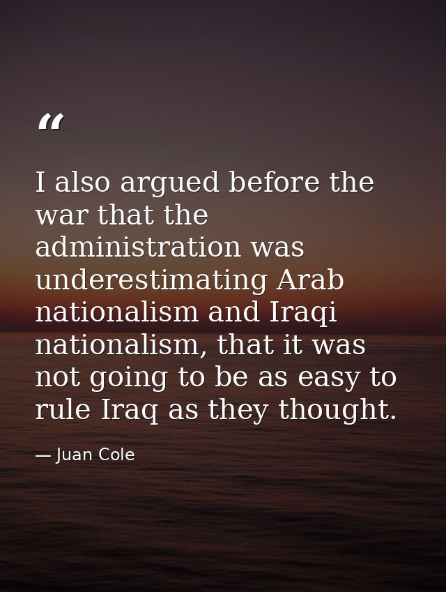 I also argued before the war that the administration was underestimating Arab nationalism and Iraqi nationalism, that it — Juan Cole