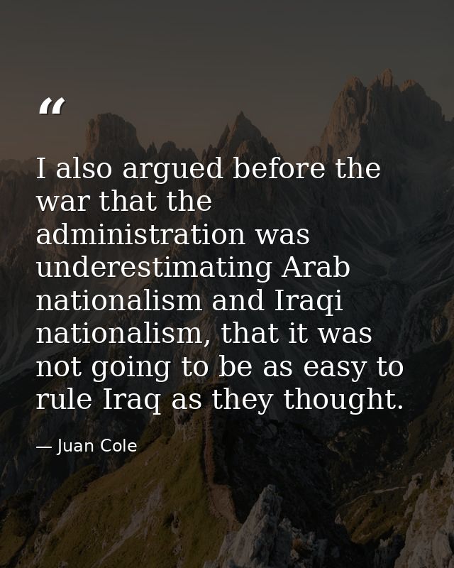 I also argued before the war that the administration was underestimating Arab nationalism and Iraqi nationalism, that it — Juan Cole