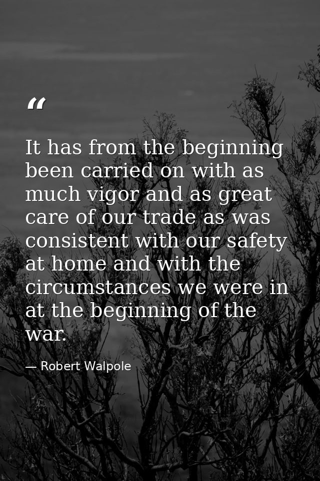 It has from the beginning been carried on with as much vigor and as great care of our trade as was consistent with our s — Robert Walpole