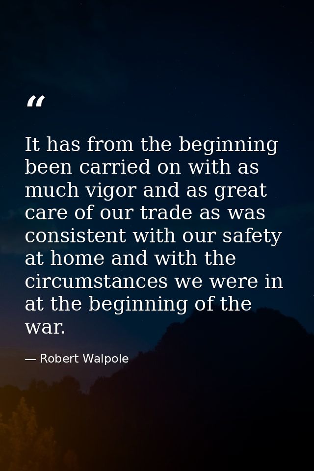 It has from the beginning been carried on with as much vigor and as great care of our trade as was consistent with our s — Robert Walpole