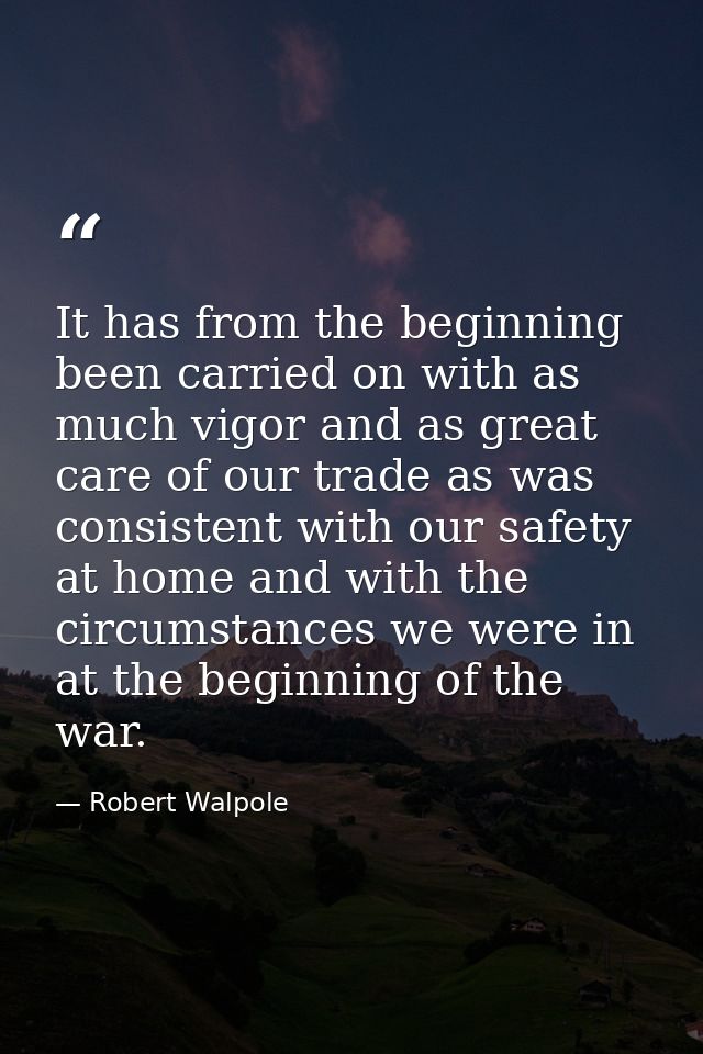 It has from the beginning been carried on with as much vigor and as great care of our trade as was consistent with our s — Robert Walpole