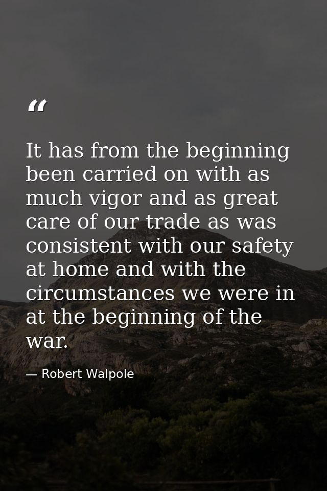 It has from the beginning been carried on with as much vigor and as great care of our trade as was consistent with our s — Robert Walpole