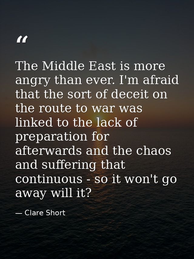 The Middle East is more angry than ever. I'm afraid that the sort of deceit on the route to war was linked to the lack o — Clare Short