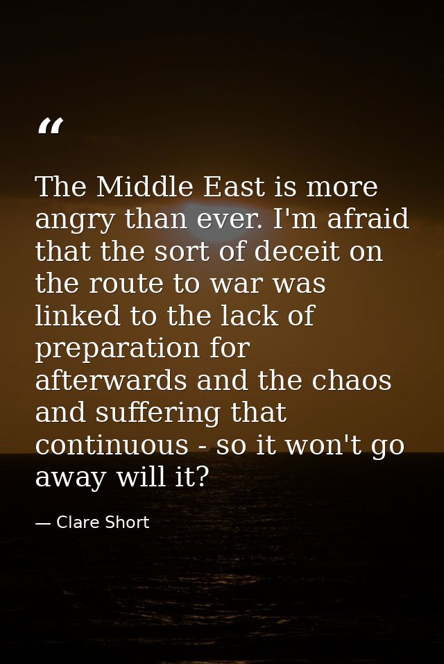 The Middle East is more angry than ever. I'm afraid that the sort of deceit on the route to war was linked to the lack o — Clare Short