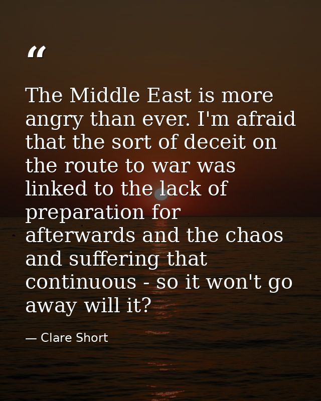 The Middle East is more angry than ever. I'm afraid that the sort of deceit on the route to war was linked to the lack o — Clare Short