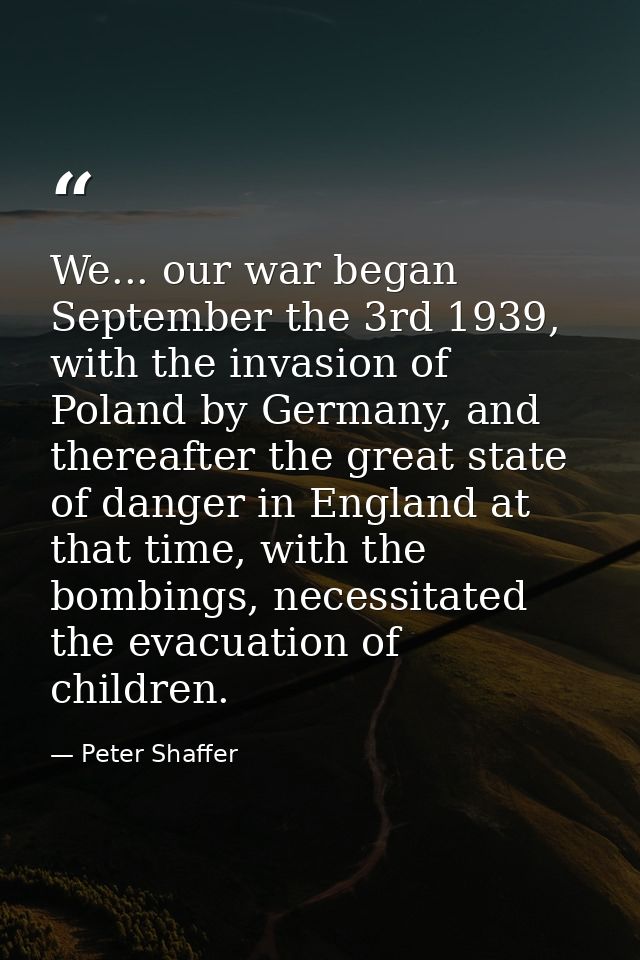 We... our war began September the 3rd 1939, with the invasion of Poland by Germany, and thereafter the great state of da — Peter Shaffer