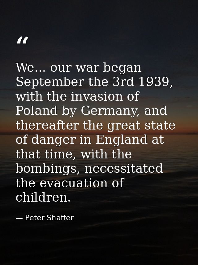 We... our war began September the 3rd 1939, with the invasion of Poland by Germany, and thereafter the great state of da — Peter Shaffer