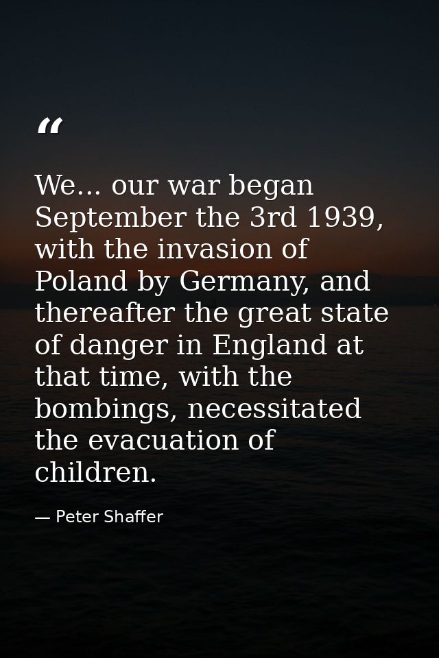 We... our war began September the 3rd 1939, with the invasion of Poland by Germany, and thereafter the great state of da — Peter Shaffer