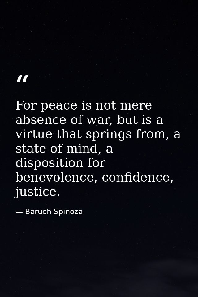 For peace is not mere absence of war, but is a virtue that springs from, a state of mind, a disposition for benevolence, — Baruch Spinoza
