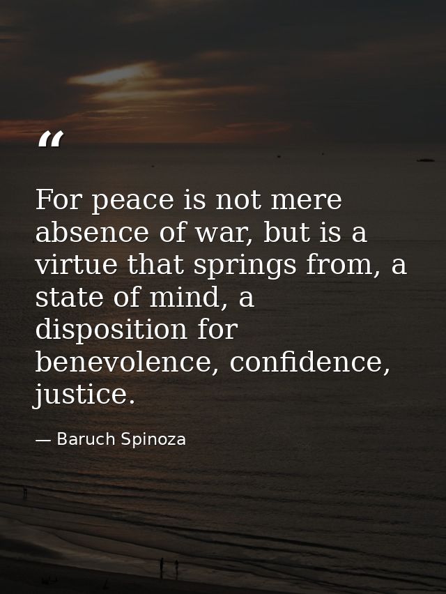 For peace is not mere absence of war, but is a virtue that springs from, a state of mind, a disposition for benevolence, — Baruch Spinoza