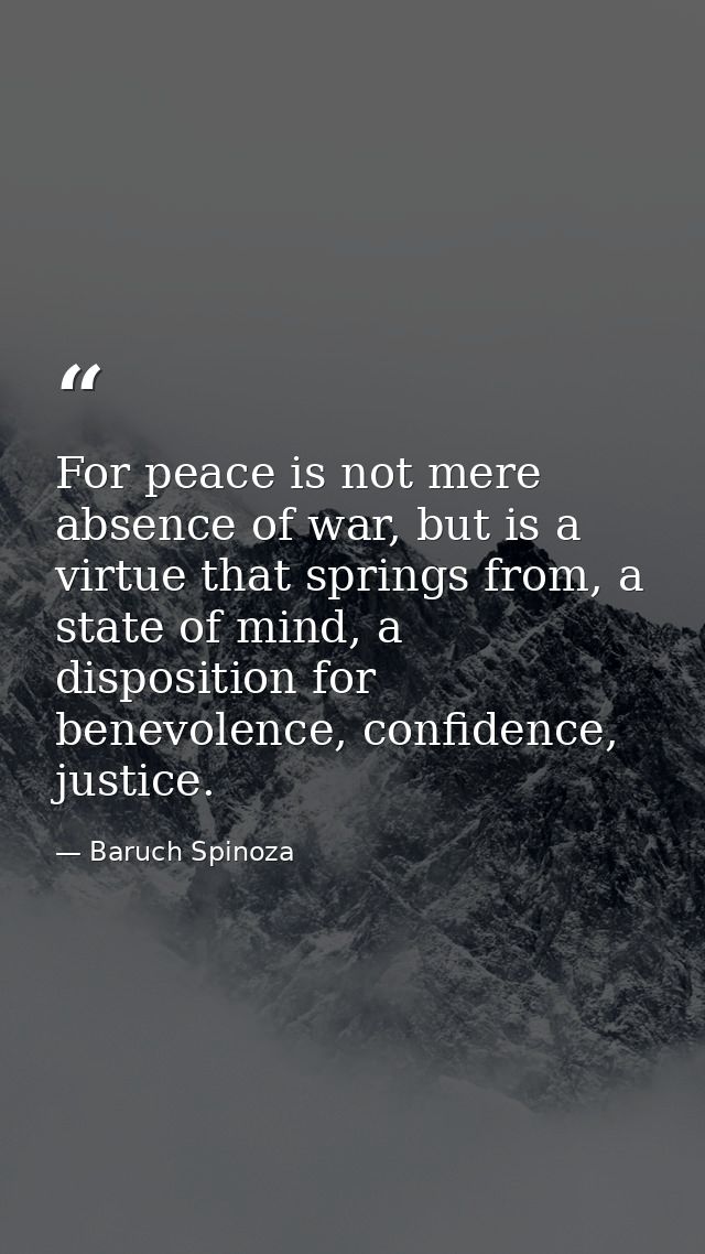For peace is not mere absence of war, but is a virtue that springs from, a state of mind, a disposition for benevolence, — Baruch Spinoza