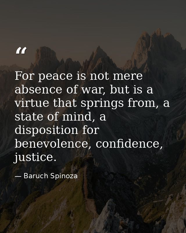 For peace is not mere absence of war, but is a virtue that springs from, a state of mind, a disposition for benevolence, — Baruch Spinoza