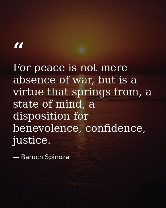 For peace is not mere absence of war, but is a virtue that springs from, a state of mind, a disposition for benevolence, — Baruch Spinoza