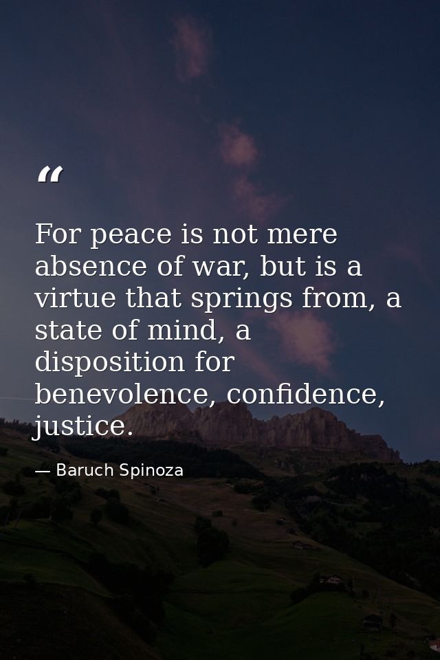 For peace is not mere absence of war, but is a virtue that springs from, a state of mind, a disposition for benevolence, — Baruch Spinoza