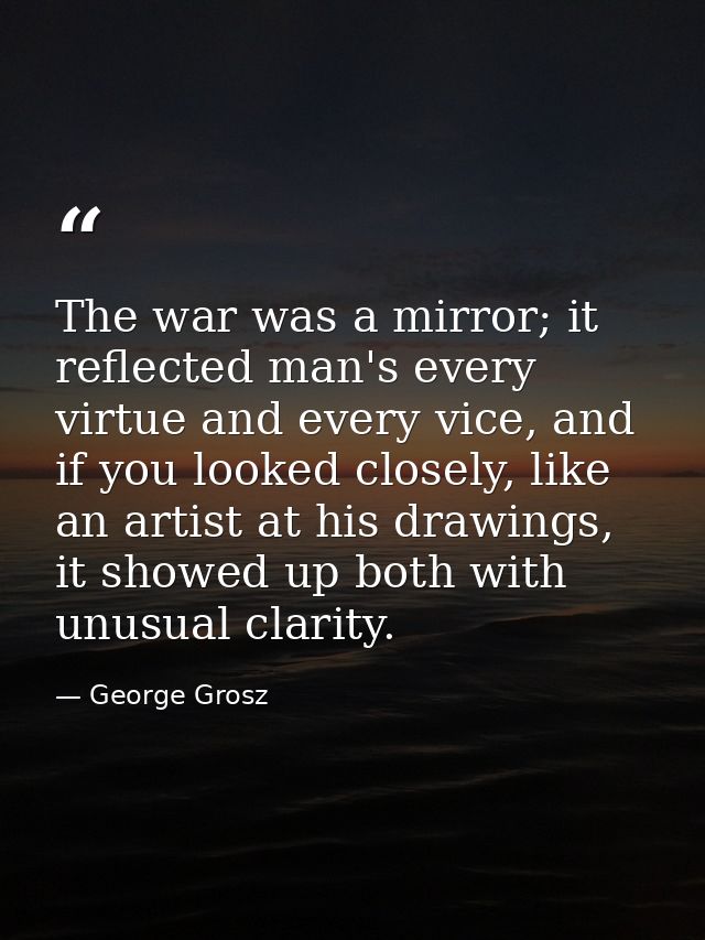 The war was a mirror; it reflected man's every virtue and every vice, and if you looked closely, like an artist at his d — George Grosz