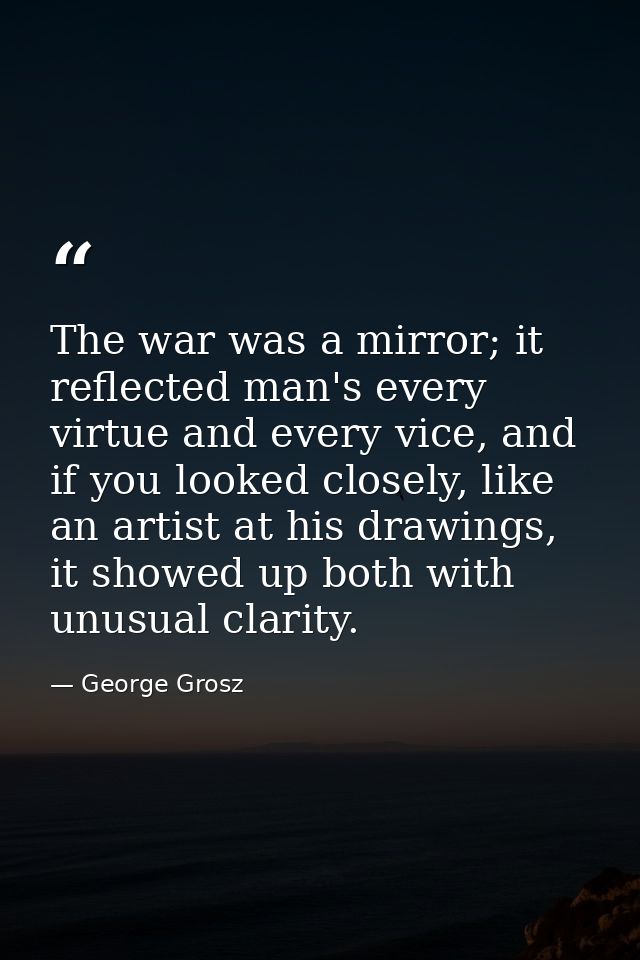 The war was a mirror; it reflected man's every virtue and every vice, and if you looked closely, like an artist at his d — George Grosz