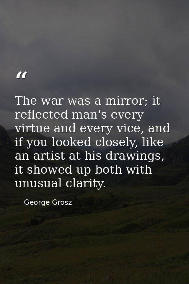 The war was a mirror; it reflected man's every virtue and every vice, and if you looked closely, like an artist at his d — George Grosz