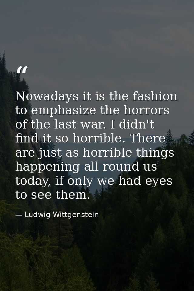 Nowadays it is the fashion to emphasize the horrors of the last war. I didn't find it so horrible. There are just as hor — Ludwig Wittgenstein