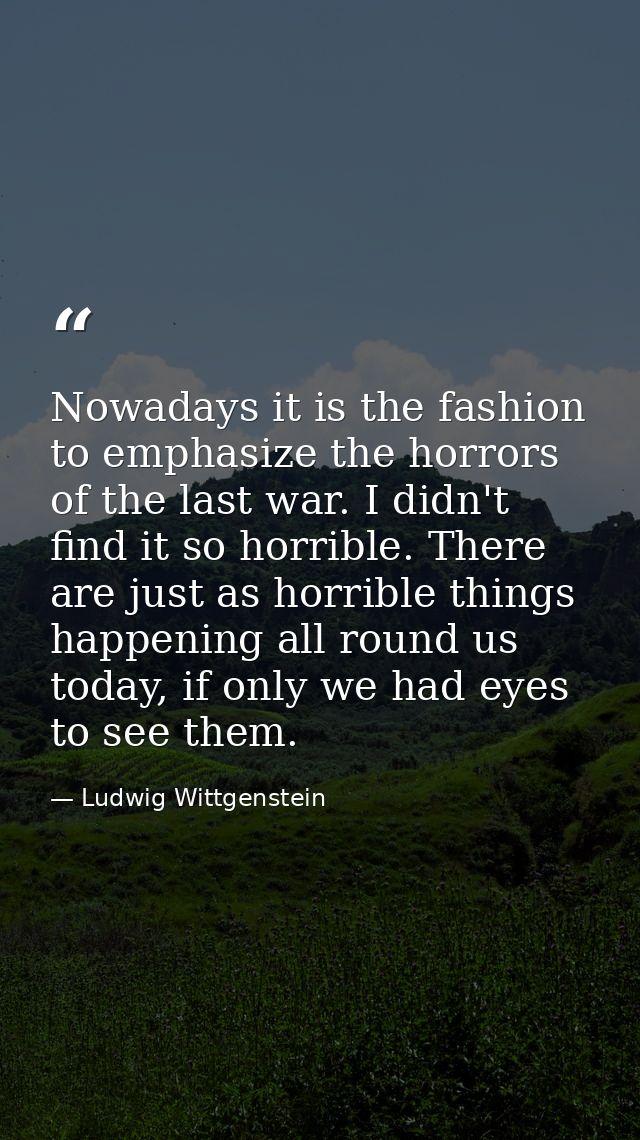 Nowadays it is the fashion to emphasize the horrors of the last war. I didn't find it so horrible. There are just as hor — Ludwig Wittgenstein