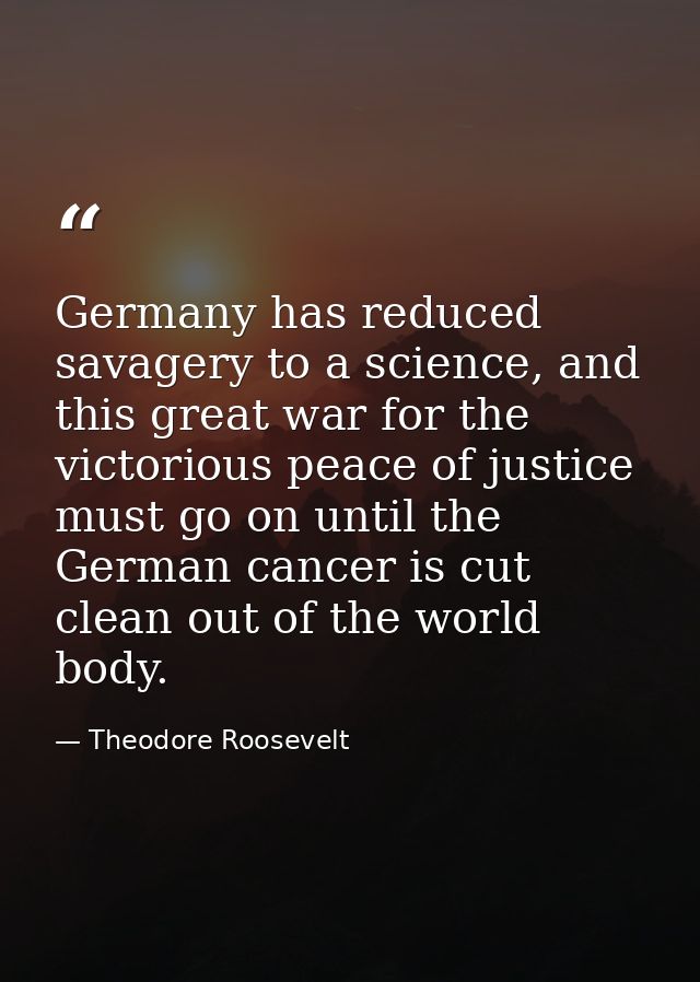 Germany has reduced savagery to a science, and this great war for the victorious peace of justice must go on until the G — Theodore Roosevelt