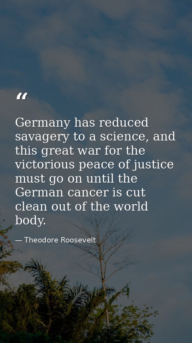 Germany has reduced savagery to a science, and this great war for the victorious peace of justice must go on until the G — Theodore Roosevelt