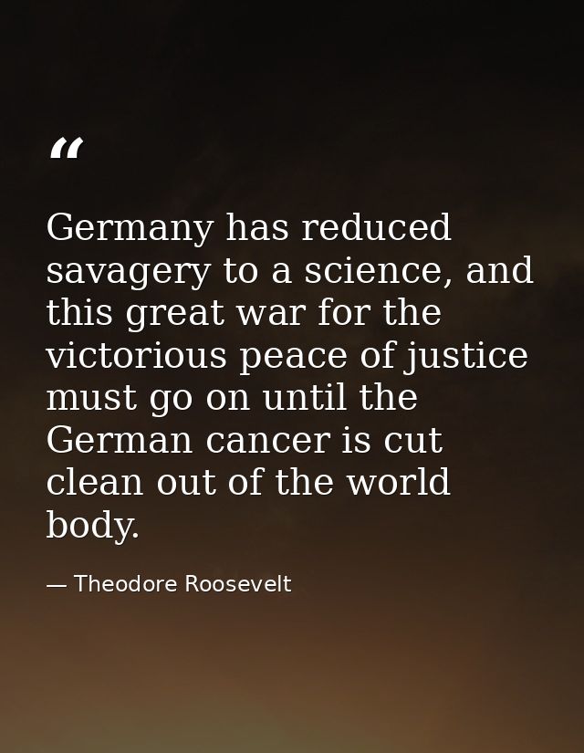 Germany has reduced savagery to a science, and this great war for the victorious peace of justice must go on until the G — Theodore Roosevelt