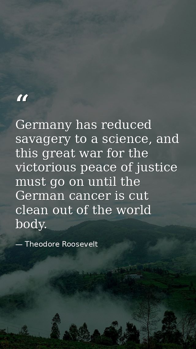 Germany has reduced savagery to a science, and this great war for the victorious peace of justice must go on until the G — Theodore Roosevelt