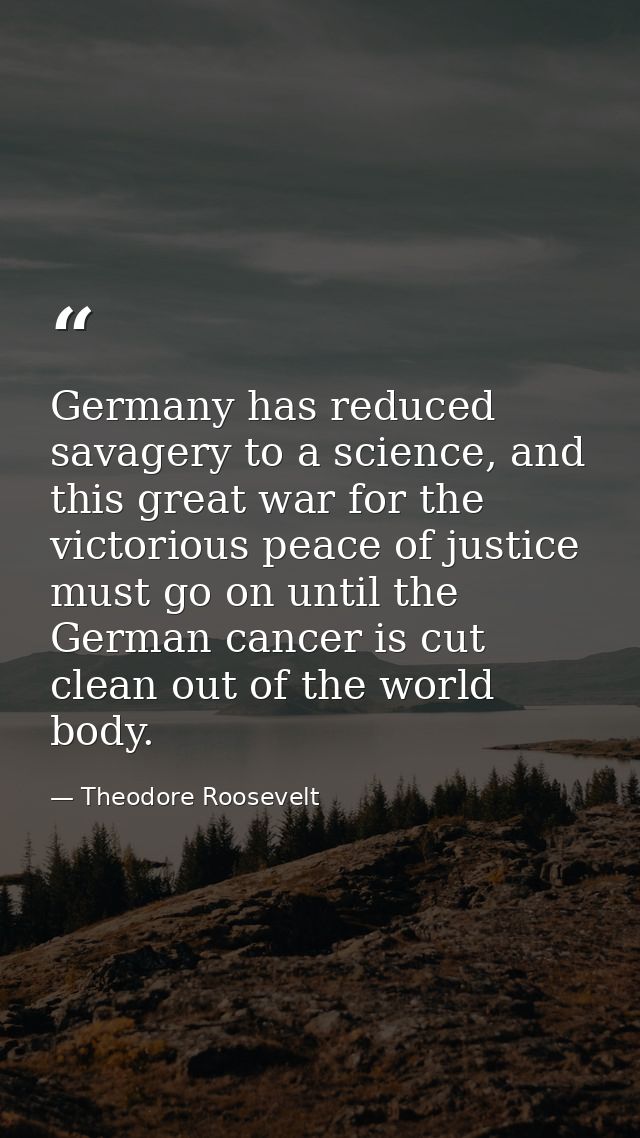 Germany has reduced savagery to a science, and this great war for the victorious peace of justice must go on until the G — Theodore Roosevelt