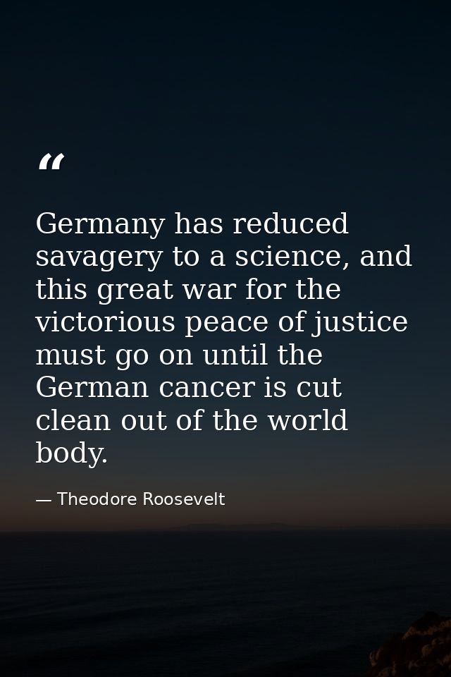 Germany has reduced savagery to a science, and this great war for the victorious peace of justice must go on until the G — Theodore Roosevelt