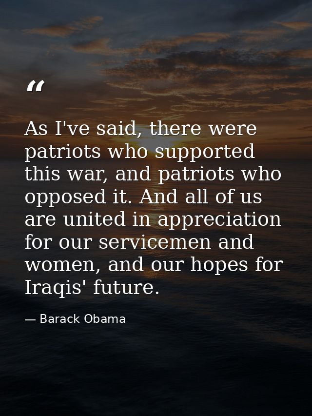 As I've said, there were patriots who supported this war, and patriots who opposed it. And all of us are united in appre — Barack Obama