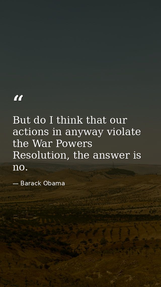 But do I think that our actions in anyway violate the War Powers Resolution, the answer is no. — Barack Obama