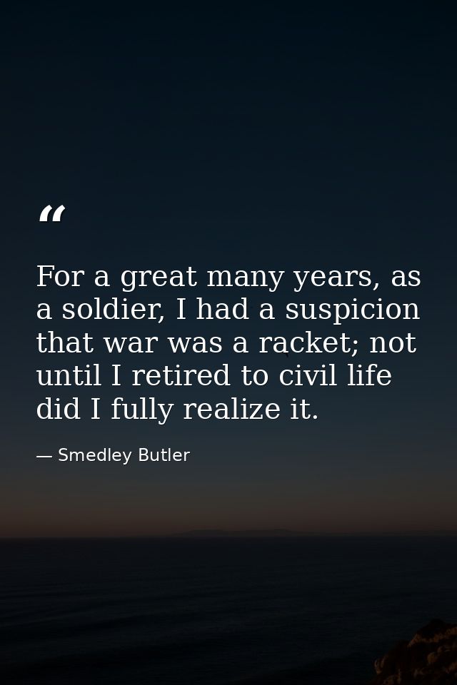 For a great many years, as a soldier, I had a suspicion that war was a racket; not until I retired to civil life did I f — Smedley Butler