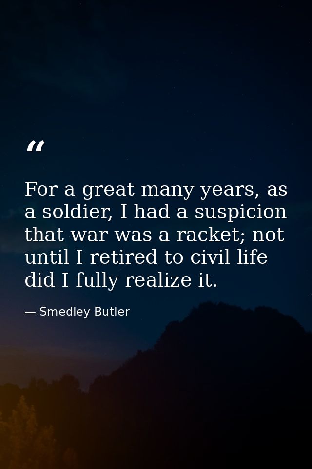 For a great many years, as a soldier, I had a suspicion that war was a racket; not until I retired to civil life did I f — Smedley Butler