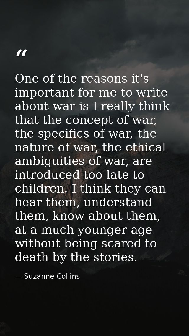 One of the reasons it's important for me to write about war is I really think that the concept of war, the specifics of  — Suzanne Collins