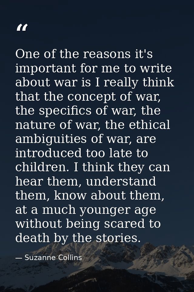 One of the reasons it's important for me to write about war is I really think that the concept of war, the specifics of  — Suzanne Collins