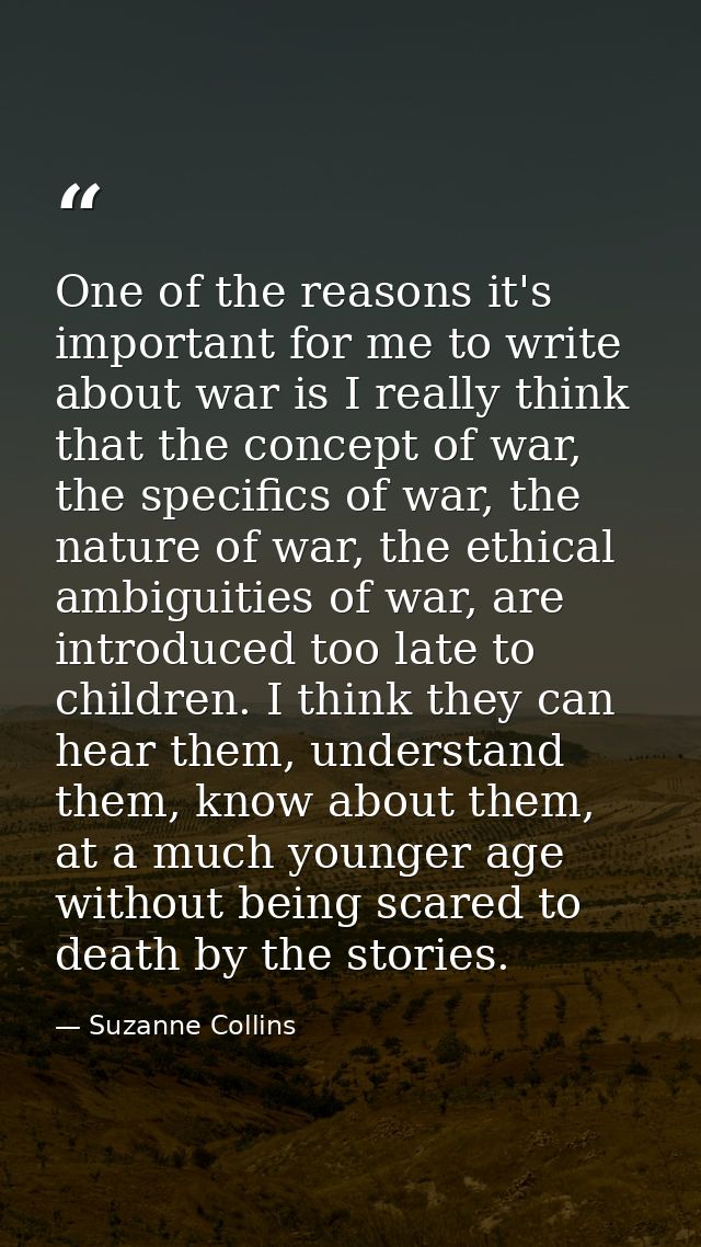 One of the reasons it's important for me to write about war is I really think that the concept of war, the specifics of  — Suzanne Collins