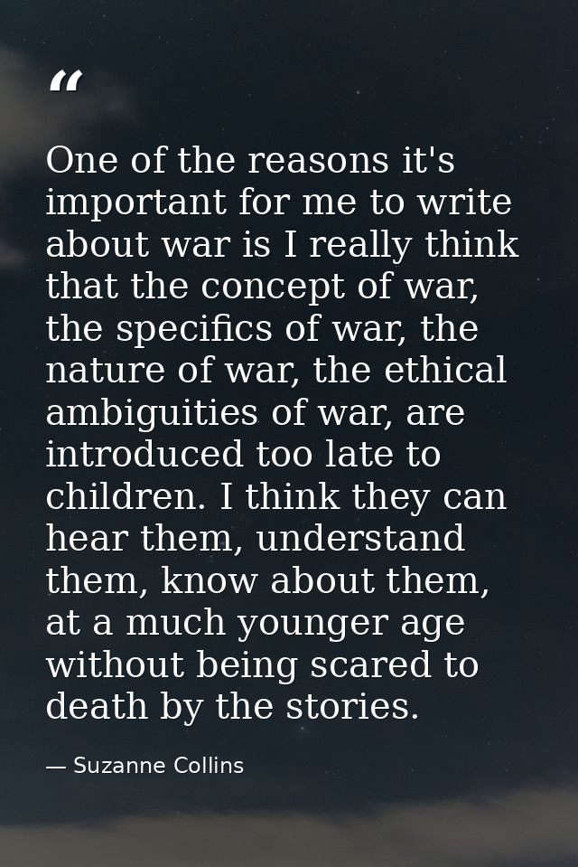 One of the reasons it's important for me to write about war is I really think that the concept of war, the specifics of  — Suzanne Collins