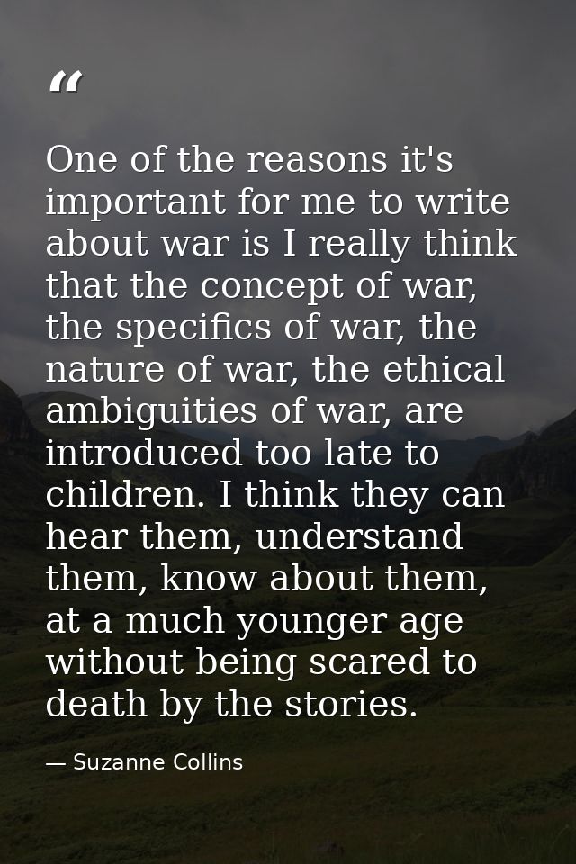 One of the reasons it's important for me to write about war is I really think that the concept of war, the specifics of  — Suzanne Collins