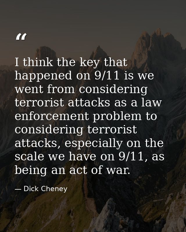 I think the key that happened on 9/11 is we went from considering terrorist attacks as a law enforcement problem to cons — Dick Cheney