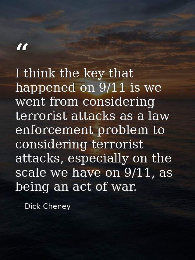 I think the key that happened on 9/11 is we went from considering terrorist attacks as a law enforcement problem to cons — Dick Cheney