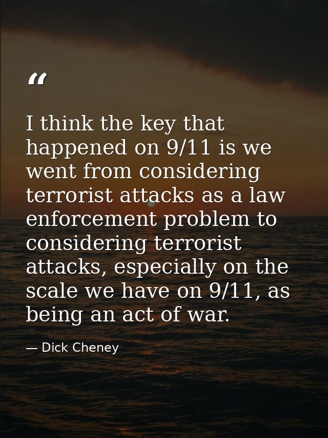 I think the key that happened on 9/11 is we went from considering terrorist attacks as a law enforcement problem to cons — Dick Cheney