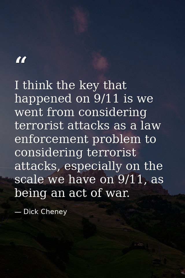 I think the key that happened on 9/11 is we went from considering terrorist attacks as a law enforcement problem to cons — Dick Cheney