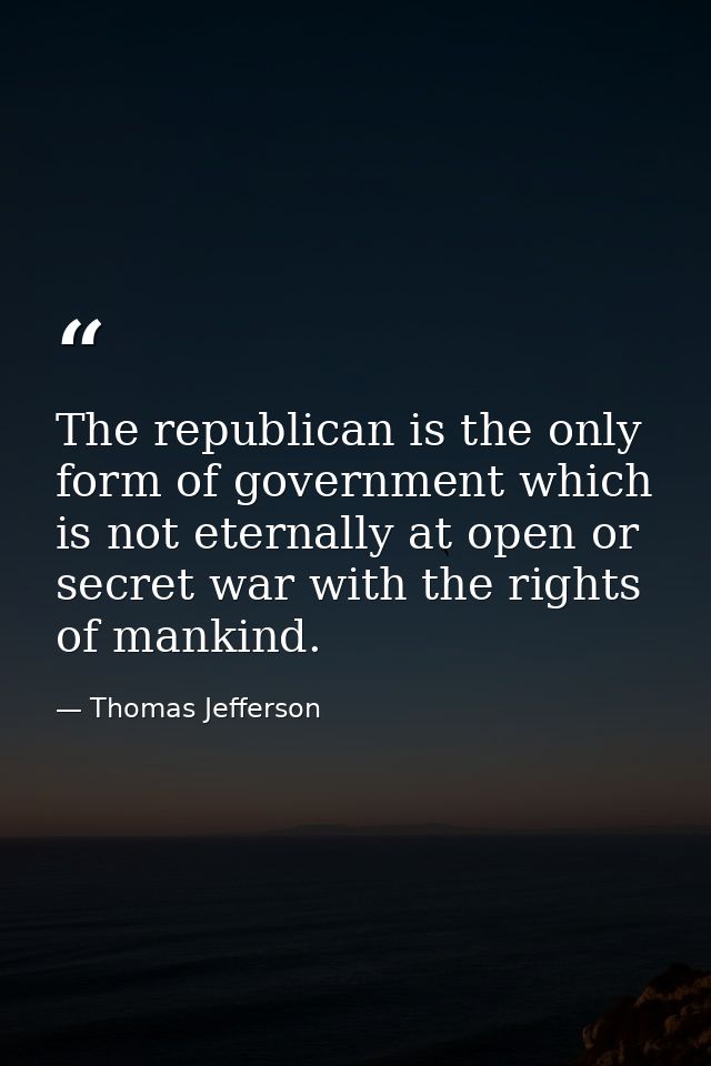 The republican is the only form of government which is not eternally at open or secret war with the rights of mankind. — Thomas Jefferson