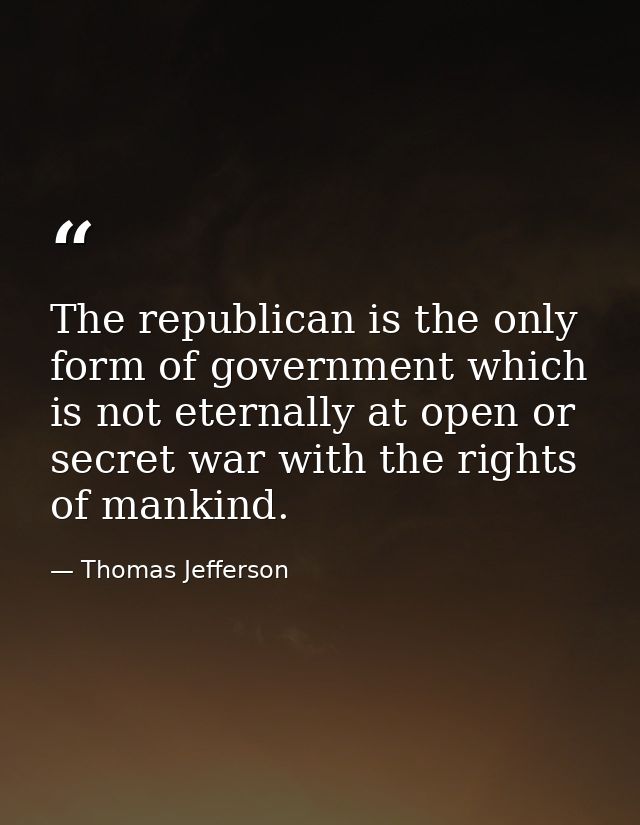 The republican is the only form of government which is not eternally at open or secret war with the rights of mankind. — Thomas Jefferson