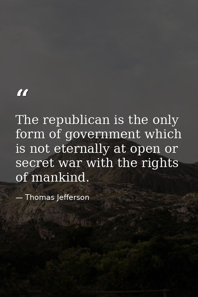 The republican is the only form of government which is not eternally at open or secret war with the rights of mankind. — Thomas Jefferson