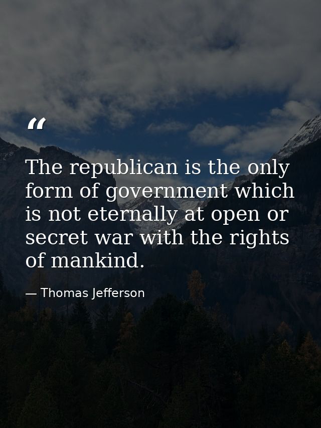 The republican is the only form of government which is not eternally at open or secret war with the rights of mankind. — Thomas Jefferson